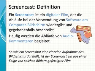 Screencast: Definition
Ein Screencast ist ein digitaler Film, der die
Abläufe bei der Verwendung von Software am
Computer-Bildschirm wiedergibt und
gegebenenfalls beschreibt.
Häufig werden die Abläufe von Audio-
Kommentaren begleitet.

So wie ein Screenshot eine einzelne Aufnahme des
Bildschirms darstellt, ist der Screencast ein aus einer
Folge von solchen Bildern gefertigter Film.
 