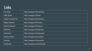 Links
Camtasia https://wwagner.info/camtasia
OBS Studio https://wwagner.info/obs
Adobe Premiere Pro https://wwagner.info/premiere
Magix Software https://wwagner.info/magix
DaVinci Resolve https://wwagner.info/davinci
KDEnlive https://wwagner.info/kdenlive
OpenShot https://wwagner.info/openshot
Adobe Audition https://wwagner.info/audition
Audacity https://wwagner.info/audacity
Handbrake https://wwagner.info/handbrake
13
 