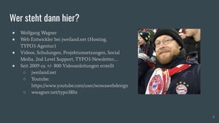Wer steht dann hier?
● Wolfgang Wagner
● Web Entwickler bei jweiland.net (Hosting,
TYPO3-Agentur)
● Videos, Schulungen, Projektumsetzungen, Social
Media, 2nd Level Support, TYPO3-Newsletter,…
● Seit 2009 ca. +/- 800 Videoanleitungen erstellt
○ jweiland.net
○ Youtube:
https://www.youtube.com/user/wowawebdesign
○ wwagner.net/typo38lts
2
 