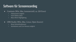 Software für Screenrecording
● Camtasia (Win, Mac, kommerziell, ca. 220 Euro)
○ Videoschnitt möglich
○ Viele Eﬀekte dabei
○ Maus-Klick-Highlighting
● OBS Studio (Win, Mac, Linux, Open Source)
○ Keine Schnittfunktionen
○ Aufnahmen und Live-Streams möglich
6
 