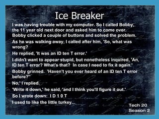 Ice Breaker I was having trouble with my computer. So I called Bobby, the 11 year old next door and asked him to come over.  Bobby clicked a couple of buttons and solved the problem.  As he was walking away, I called after him, 'So, what was wrong?   He replied, 'It was an ID ten T error.'  I didn't want to appear stupid, but nonetheless inquired, 'An, ID ten T error? What's that?  In case I need to fix it again.'  Bobby grinned.  'Haven't you ever heard of an ID ten T error before?''  No,' I replied.  'Write it down,' he said, 'and I think you'll figure it out.'  So I wrote down:  I D 1 0 T  I used to like the little turkey...  