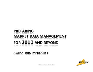 PREPARING
MARKET DATA MANAGEMENT
FOR 2010 AND BEYOND

A STRATEGIC IMPERATIVE


               © Screen Consultants 2010
 