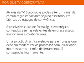 POR QUE TV CORPORATIVA? 
Através da TV Corporativa pode-se ter um canal de 
comunicação impactante seja no escritório, em 
fábricas ou espaços de convivência. 
É possível veicular, de forma ágil e estratégica, 
conteúdos e temas relevantes da empresa a seus 
funcionários e colaboradores. 
Uma solução dinâmica e efetiva para empresas que 
desejam modernizar os processos comunicacionais 
internos sem abrir mão de ferramentas já 
consagradas internamente. 
 