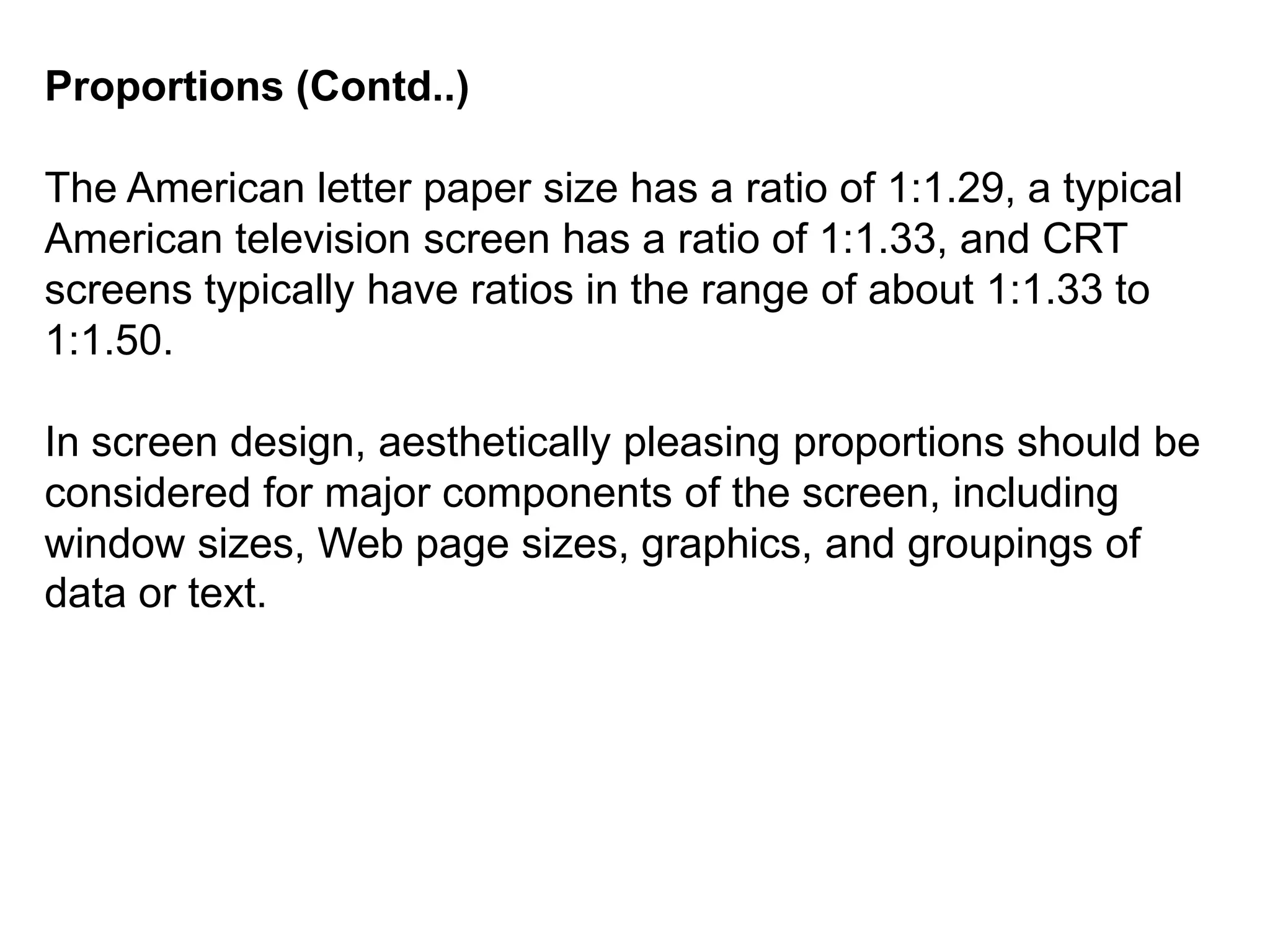 Proportions (Contd..)
The American letter paper size has a ratio of 1:1.29, a typical
American television screen has a ratio of 1:1.33, and CRT
screens typically have ratios in the range of about 1:1.33 to
1:1.50.
In screen design, aesthetically pleasing proportions should be
considered for major components of the screen, including
window sizes, Web page sizes, graphics, and groupings of
data or text.