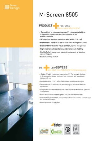 Screen
Design

         M-Screen 8505
         PRODUCT
                           +        FEATURES
                                  Glass, naturally mineral
         • "Deco effect" of colours and textures: 39 colours available in
         	 2 openness factors 3% (8503) and 5% (8505) in 200
         	 and 250 cm widths

         • 14 colours of the range available in wide width (310 cm)

         • Economical: 3 widths to reduce waste when making fabric panels

         • Excellent thermal and visual comfort, optimal transparency

         • High mechanical resistance and dimensional stability

         • Health/Safety: conforms to standard requirements for buildings
         	 open to the public
         • Excellent printing medium




         DIE
               +       DER GEWEBE
                     Das Glas: eine natürliche Mineralressource
         • „Deko-Effekt“ Farben und Materialien: 39 Farben verfügbar,
         	 2 Öffnungsfaktoren: 3% (8503) und 5% (8505), mit Breiten von
         	 200 und 250 cm

         • Grosse Breite (310 cm) in 14 Farben der Palette verfügbar

         • Ökonomisch: 3 Breiten, um die Anfertigung der Stoffbahnen zu
         	 optimieren

         • Ausgezeichneter thermischer und visueller Komfort, optimale
         	 Transparenz

         • Hohe mechanische Festigkeit und gute Formstabilität

         • Gesundheit/Sicherheit: entspricht den Anforderungen für Einrichtungen
         	 mit Publikumsverkehr
         • Ausgezeichneter Druckträger




                                             FIVE YEAR       FIRE
                                             WARRANTY     RETARDANT




                                            FÜNF-JAHRE     SCHWER
                                             GARANTIE    ENTFLAMMBAR   BV 0062
 