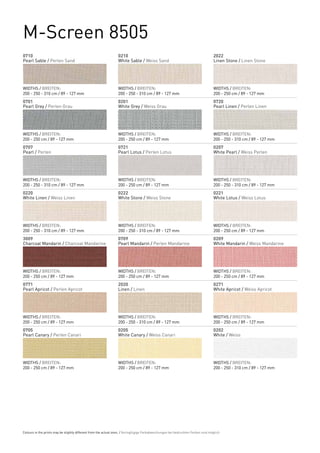 M-Screen 8505
0710                                                              0210                                                              2022
Pearl Sable / Perlen Sand                                         White Sable / Weiss Sand                                          Linen Stone / Linen Stone




WIDTHS / BREITEN:                                                 WIDTHS / BREITEN:                                                 WIDTHS / BREITEN:
200 - 250 - 310 cm / 89 - 127 mm                                  200 - 250 - 310 cm / 89 - 127 mm                                  200 - 250 cm / 89 - 127 mm
0701                                                              0201                                                              0720
Pearl Grey / Perlen Grau                                          White Grey / Weiss Grau                                           Pearl Linen / Perlen Linen




WIDTHS / BREITEN:                                                 WIDTHS / BREITEN:                                                 WIDTHS / BREITEN:
200 - 250 cm / 89 - 127 mm                                        200 - 250 cm / 89 - 127 mm                                        200 - 250 - 310 cm / 89 - 127 mm
0707                                                              0721                                                              0207
Pearl / Perlen                                                    Pearl Lotus / Perlen Lotus                                        White Pearl / Weiss Perlen




WIDTHS / BREITEN:                                                 WIDTHS / BREITEN:                                                 WIDTHS / BREITEN:
200 - 250 - 310 cm / 89 - 127 mm                                  200 - 250 cm / 89 - 127 mm                                        200 - 250 - 310 cm / 89 - 127 mm
0220                                                              0222                                                              0221
White Linen / Weiss Linen                                         White Stone / Weiss Stone                                         White Lotus / Weiss Lotus




WIDTHS / BREITEN:                                                 WIDTHS / BREITEN:                                                 WIDTHS / BREITEN:
200 - 250 - 310 cm / 89 - 127 mm                                  200 - 250 - 310 cm / 89 - 127 mm                                  200 - 250 cm / 89 - 127 mm
3009                                                              0709                                                              0209
Charcoal Mandarin / Charcoal Mandarine                            Pearl Mandarin / Perlen Mandarine                                 White Mandarin / Weiss Mandarine




WIDTHS / BREITEN:                                                 WIDTHS / BREITEN:                                                 WIDTHS / BREITEN:
200 - 250 cm / 89 - 127 mm                                        200 - 250 cm / 89 - 127 mm                                        200 - 250 cm / 89 - 127 mm
0771                                                              2020                                                              0271
Pearl Apricot / Perlen Apricot                                    Linen / Linen                                                     White Apricot / Weiss Apricot




WIDTHS / BREITEN:                                                 WIDTHS / BREITEN:                                                 WIDTHS / BREITEN:
200 - 250 cm / 89 - 127 mm                                        200 - 250 - 310 cm / 89 - 127 mm                                  200 - 250 cm / 89 - 127 mm
0705                                                              0205                                                              0202
Pearl Canary / Perlen Canari                                      White Canary / Weiss Canari                                       White / Weiss




WIDTHS / BREITEN:                                                 WIDTHS / BREITEN:                                                 WIDTHS / BREITEN:
200 - 250 cm / 89 - 127 mm                                        200 - 250 cm / 89 - 127 mm                                        200 - 250 - 310 cm / 89 - 127 mm




Colours in the prints may be slightly different from the actual ones. / Geringfügige Farbabweichungen bei bedruckten Farben sind möglich.
 