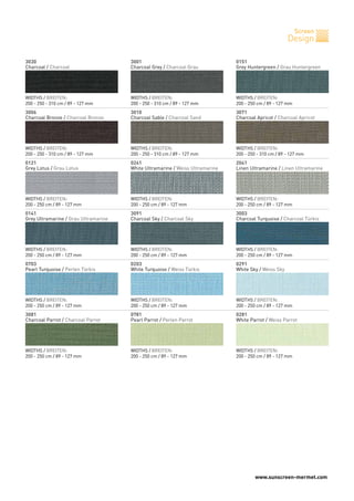 Screen
                                                                                                      Design

3030                                  3001                                    0151
Charcoal / Charcoal                   Charcoal Grey / Charcoal Grau           Grey Huntergreen / Grau Huntergreen




WIDTHS / BREITEN:                     WIDTHS / BREITEN:                       WIDTHS / BREITEN:
200 - 250 - 310 cm / 89 - 127 mm      200 - 250 - 310 cm / 89 - 127 mm        200 - 250 cm / 89 - 127 mm
3006                                  3010                                    3071
Charcoal Bronze / Charcoal Bronze     Charcoal Sable / Charcoal Sand          Charcoal Apricot / Charcoal Apricot




WIDTHS / BREITEN:                     WIDTHS / BREITEN:                       WIDTHS / BREITEN:
200 - 250 - 310 cm / 89 - 127 mm      200 - 250 - 310 cm / 89 - 127 mm        200 - 250 - 310 cm / 89 - 127 mm
0121                                  0241                                    2041
Grey Lotus / Grau Lotus               White Ultramarine / Weiss Ultramarine   Linen Ultramarine / Linen Ultramarine




WIDTHS / BREITEN:                     WIDTHS / BREITEN:                       WIDTHS / BREITEN:
200 - 250 cm / 89 - 127 mm            200 - 250 cm / 89 - 127 mm              200 - 250 cm / 89 - 127 mm
0141                                  3091                                    3003
Grey Ultramarine / Grau Ultramarine   Charcoal Sky / Charcoal Sky             Charcoal Turquoise / Charcoal Türkis




WIDTHS / BREITEN:                     WIDTHS / BREITEN:                       WIDTHS / BREITEN:
200 - 250 cm / 89 - 127 mm            200 - 250 cm / 89 - 127 mm              200 - 250 cm / 89 - 127 mm
0703                                  0203                                    0291
Pearl Turquoise / Perlen Türkis       White Turquoise / Weiss Türkis          White Sky / Weiss Sky




WIDTHS / BREITEN:                     WIDTHS / BREITEN:                       WIDTHS / BREITEN:
200 - 250 cm / 89 - 127 mm            200 - 250 cm / 89 - 127 mm              200 - 250 cm / 89 - 127 mm
3081                                  0781                                    0281
Charcoal Parrot / Charcoal Parrot     Pearl Parrot / Perlen Parrot            White Parrot / Weiss Parrot




WIDTHS / BREITEN:                     WIDTHS / BREITEN:                       WIDTHS / BREITEN:
200 - 250 cm / 89 - 127 mm            200 - 250 cm / 89 - 127 mm              200 - 250 cm / 89 - 127 mm




                                                                                      www.sunscreen-mermet.com
 