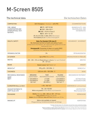 M-Screen 8505
The technical data                                                                                           Die technischen Daten

COMPOSITION                                 36% Fibreglass / Glasfaser - 64% PVC                                                ZUSAMMENSETZUNG

FIRE, SMOKE                                            M1 (F) - NFP 92 503                                                      BRANDSCHUTZ- UND
CLASSIFICATION AND                                     B1 (DE) - DIN 4102-1                                                     RAUCHKLASSE, UND
OTHER OFFICIAL TEST                                                                                                                 TESTBERICHTE
                                                    BS (GB) - 476 Pt 6 Class 0
REPORTS
                                                       F3 (F) - NF F 16-101
                                           FR, AS, B1 (CN), C UNO, HHV / Brennwert
                                           Permeability to air / Luftdurchlässigkeit*

HEALTH, SAFETY                                  Oeko-Tex Standard 100 class IV:                                         GESUNDHEIT, SICHERHEIT
                                      No chemicals harmful to health and safety of users
                                 Enthält keine Chemikalien, die ungesund oder gefährlich für den
                                                        Verbraucher sind
                                      Greenguard®: Guarantee of indoor air quality (VOC)
                                          Garantiert die Qualität der Innenluft (VOC)

OPENNESS FACTOR                                                   5%                                                                ÖFFNUNGSFAKTOR

UV SCREEN                                             Up to 95% / Bis zu 95%                                        ZURÜCKHALTEN DER UV-STRAHLUNG

WIDTHS                           200 - 250 - 310 cm (Depending on colours / Je nach Farbton)                                                       BREITEN
                                                        89 - 127 mm

WEAVE                                            Basket weave 1x2 / Natté 1x2                                                                       WEBART

WEIGHT/m²                                            390 g ±5% - ISO 2286 - 2                                                                 GEWICHT/m²

THICKNESS                                           0,50 mm ±5% - ISO 2286 - 3                                                                          DICKE

MECHANICAL RESISTANCE        	       BREAKING	                TEAR	             FOLDING                                 MECHANISCHE FESTIGKEIT
WARP                         	     ZUGFESTIGKEIT	     WEITERREISSFESTIGKEIT	 FALTFESTIGKEIT
WEFT                         	    > 120 daN/5cm	              ≥ 5 daN	                    ≥ 20 daN/5cm                                 KETTRICHTUNG
                             	    > 150 daN/5cm	              ≥ 4 daN	                    ≥ 20 daN/5cm                               SCHUSSRICHTUNG
                             	       ISO 1421	               EN 1875-3	                    ISO 1421 **

ELONGATION (Warp and Weft)                               < 5% - ISO 1421                                             ZUGDEHNUNG (Kett- und Schussrichtung)

COLOUR FASTNESS TO                                     7/8 - ISO 105 B02                                                                 LICHTECHTHEIT
LIGHT (Scale of 8)                       White not graded / Farbe Weiss nicht bewertet                                               (Blaumassstab bis 8)

PACKAGING                                Widths / Breiten 200 - 250 cm / 89 - 127 mm:                                                       VERPACKUNG
                                               rolls of 33 lm / Rollen von 33 lfm
                                    Width / Breite 310 cm: rolls of 27 lm / Rollen von 27 lfm

MAKING UP                                       Advice note available on request                                                             KONFEKTION
                                       Pflegeanleitung, Konfektionshinweise: auf Anfrage

                                                                             The data in this document is for information only and may not be considered as binding
                                                                                  Die Daten dieses Dokuments sind rein informativ zu verstehen und unverbindlich
                                                          *Reports available on request, please contact Mermet / Testberichte verfügbar: Bitte, Mermet kontaktieren
                                                           ** Internal procedure derived from ISO 1421 standard / Interne Analyse, abgeleitet von ISO 1421 Standard
 