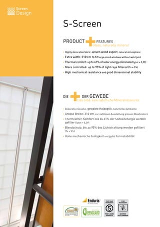 Screen
Design

         S-Screen
         PRODUCT
                           +        FEATURES
                                  Glass, naturally mineral
         • Highly decorative fabric: woven wood aspect, natural atmosphere

         • Extra width: 310 cm to fit large-sized windows without weld joint

         • Thermal comfort: up to 61% of solar energy eliminated (gtot = 0,39)

         • Glare controlled: up to 95% of light rays filtered (Tv = 5%)

         • High mechanical resistance and good dimensional stability




         DIE
               +       DER GEWEBE
                     Das Glas: eine natürliche Mineralressource

         • Dekorative Gewebe: gewebte Holzoptik, natürliches Ambiente

         • Grosse Breite: 310 cm, zur nahtlosen Ausstattung grossen Glasfenstern

         • Thermischer Komfort: bis zu 61% der Sonnenenergie werden
         	 gefiltert (gtot = 0,39)
         • Blendschutz: bis zu 95% des Lichtstrahlung werden gefiltert
         	 (Tv = 5%)
         • Hohe mechanische Festigkeit und gute Formstabilität




                                             FIVE YEAR       FIRE
                                             WARRANTY     RETARDANT




                                            FÜNF-JAHRE     SCHWER
                                             GARANTIE    ENTFLAMMBAR   BV 0062
 