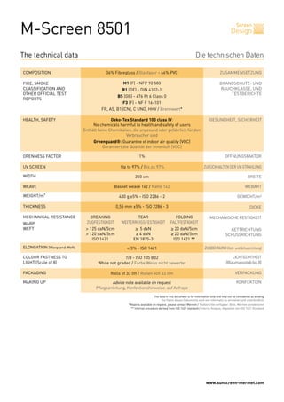 M-Screen 8501                                                                                                                               Screen
                                                                                                                                        Design


The technical data                                                                                          Die technischen Daten

COMPOSITION                                  36% Fibreglass / Glasfaser - 64% PVC                                              ZUSAMMENSETZUNG

FIRE, SMOKE                                           M1 (F) - NFP 92 503                                                      BRANDSCHUTZ- UND
CLASSIFICATION AND                                    B1 (DE) - DIN 4102-1                                                     RAUCHKLASSE, UND
OTHER OFFICIAL TEST                                                                                                                TESTBERICHTE
                                                   BS (GB) - 476 Pt 6 Class 0
REPORTS
                                                      F3 (F) - NF F 16-101
                                          FR, AS, B1 (CN), C UNO, HHV / Brennwert*

HEALTH, SAFETY                                  Oeko-Tex Standard 100 class IV:                                        GESUNDHEIT, SICHERHEIT
                                      No chemicals harmful to health and safety of users
                                 Enthält keine Chemikalien, die ungesund oder gefährlich für den
                                                        Verbraucher sind
                                      Greenguard®: Guarantee of indoor air quality (VOC)
                                          Garantiert die Qualität der Innenluft (VOC)

OPENNESS FACTOR                                                  1%                                                                ÖFFNUNGSFAKTOR

UV SCREEN                                            Up to 97% / Bis zu 97%                                        ZURÜCKHALTEN DER UV-STRAHLUNG

WIDTH                                                        250 cm                                                                                  BREITE

WEAVE                                            Basket weave 1x2 / Natté 1x2                                                                      WEBART

WEIGHT/m²                                           430 g ±5% - ISO 2286 - 2                                                                 GEWICHT/m²

THICKNESS                                          0,55 mm ±5% - ISO 2286 - 3                                                                          DICKE

MECHANICAL RESISTANCE        	      BREAKING	                TEAR	             FOLDING                                 MECHANISCHE FESTIGKEIT
WARP                         	    ZUGFESTIGKEIT	     WEITERREISSFESTIGKEIT	 FALTFESTIGKEIT
WEFT                         	 > 125 daN/5cm	                ≥ 5 daN	                    ≥ 20 daN/5cm                                 KETTRICHTUNG
                             	 > 120 daN/5cm	                ≥ 4 daN	                    ≥ 20 daN/5cm                               SCHUSSRICHTUNG
                             	    ISO 1421	                 EN 1875-3	                    ISO 1421 **
ELONGATION (Warp and Weft)                              < 5% - ISO 1421                                             ZUGDEHNUNG (Kett- und Schussrichtung)

COLOUR FASTNESS TO                                     7/8 - ISO 105 B02                                                                LICHTECHTHEIT
LIGHT (Scale of 8)                       White not graded / Farbe Weiss nicht bewertet                                              (Blaumassstab bis 8)

PACKAGING                                      Rolls of 33 lm / Rollen von 33 lfm                                                          VERPACKUNG

MAKING UP                                       Advice note available on request                                                            KONFEKTION
                                       Pflegeanleitung, Konfektionshinweise: auf Anfrage
                                                                            The data in this document is for information only and may not be considered as binding
                                                                                 Die Daten dieses Dokuments sind rein informativ zu verstehen und unverbindlich
                                                         *Reports available on request, please contact Mermet / Testberichte verfügbar: Bitte, Mermet kontaktieren
                                                          ** Internal procedure derived from ISO 1421 standard / Interne Analyse, abgeleitet von ISO 1421 Standard




                                                                                                                     www.sunscreen-mermet.com
 