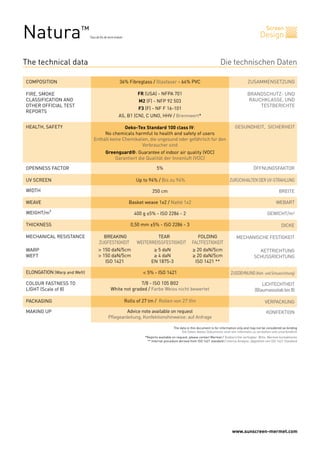 www.sunscreen-mermet.com
Screen
DesignNatura™
Tissu de fils de verre enduits
BREAKING TEAR FOLDING
ZUGFESTIGKEIT WEITERREISSFESTIGKEIT FALTFESTIGKEIT
> 150 daN/5cm ≥ 5 daN ≥ 20 daN/5cm
> 150 daN/5cm ≥ 4 daN ≥ 20 daN/5cm
ISO 1421 EN 1875-3 ISO 1421 **
< 5% - ISO 1421
7/8 - ISO 105 B02
White not graded / Farbe Weiss nicht bewertet
Rolls of 27 lm / Rollen von 27 lfm
Advice note available on request
Pflegeanleitung, Konfektionshinweise: auf Anfrage
5%
Up to 94% / Bis zu 94%
250 cm
Basket weave 1x2 / Natté 1x2
400 g ±5% - ISO 2286 - 2
0,50 mm ±5% - ISO 2286 - 3
36% Fibreglass / Glasfaser - 64% PVC
FR (USA) - NFPA 701
M2 (F) - NFP 92 503
F3 (F) - NF F 16-101
AS, B1 (CN), C UNO, HHV / Brennwert*
Oeko-Tex Standard 100 class IV:
No chemicals harmful to health and safety of users
Enthält keine Chemikalien, die ungesund oder gefährlich für den
Verbraucher sind
Greenguard®: Guarantee of indoor air quality (VOC)
Garantiert die Qualität der Innenluft (VOC)
Die technischen Daten
ZUSAMMENSETZUNGCOMPOSITION
FIRE, SMOKE
CLASSIFICATION AND
OTHER OFFICIAL TEST
REPORTS
HEALTH, SAFETY GESUNDHEIT, SICHERHEIT
OPENNESS FACTOR
UV SCREEN
WIDTH
WEAVE
WEIGHT/m²
THICKNESS
MECHANICAL RESISTANCE
WARP
WEFT
ELONGATION (Warp and Weft)
COLOUR FASTNESS TO
LIGHT (Scale of 8)
PACKAGING
MAKING UP
BRANDSCHUTZ- UND
RAUCHKLASSE, UND
TESTBERICHTE
ÖFFNUNGSFAKTOR
ZURÜCKHALTEN DER UV-STRAHLUNG
BREITE
WEBART
GEWICHT/m²
DICKE
MECHANISCHE FESTIGKEIT
KETTRICHTUNG
SCHUSSRICHTUNG
ZUGDEHNUNG (Kett- und Schussrichtung)
LICHTECHTHEIT
(Blaumassstabbis8)
VERPACKUNG
KONFEKTION
The technical data
The data in this document is for information only and may not be considered as binding
Die Daten dieses Dokuments sind rein informativ zu verstehen und unverbindlich
*Reports available on request, please contact Mermet / Testberichte verfügbar: Bitte, Mermet kontaktieren
** Internal procedure derived from ISO 1421 standard / Interne Analyse, abgeleitet von ISO 1421 Standard
 