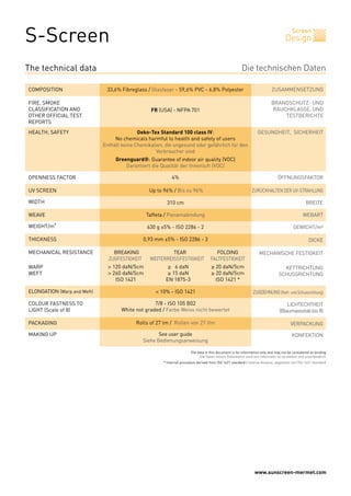 www.sunscreen-mermet.com
S-Screen Screen
Design
BREAKING TEAR FOLDING
ZUGFESTIGKEIT WEITERREISSFESTIGKEIT FALTFESTIGKEIT
> 120 daN/5cm ≥ 6 daN ≥ 20 daN/5cm
> 260 daN/5cm ≥ 15 daN ≥ 20 daN/5cm
ISO 1421 EN 1875-3 ISO 1421 *
< 10% - ISO 1421
7/8 - ISO 105 B02
White not graded / Farbe Weiss nicht bewertet
Rolls of 27 lm / Rollen von 27 lfm
See user guide
Siehe Bedienungsanweisung
4%
Up to 96% / Bis zu 96%
310 cm
Taffeta / Panamabindung
630 g ±5% - ISO 2286 - 2
0,93 mm ±5% - ISO 2286 - 3
33,6% Fibreglass / Glasfaser - 59,6% PVC - 6,8% Polyester
FR (USA) - NFPA 701
Oeko-Tex Standard 100 class IV:
No chemicals harmful to health and safety of users
Enthält keine Chemikalien, die ungesund oder gefährlich für den
Verbraucher sind
Greenguard®: Guarantee of indoor air quality (VOC)
Garantiert die Qualität der Innenluft (VOC)
Die technischen Daten
ZUSAMMENSETZUNGCOMPOSITION
FIRE, SMOKE
CLASSIFICATION AND
OTHER OFFICIAL TEST
REPORTS
HEALTH, SAFETY GESUNDHEIT, SICHERHEIT
OPENNESS FACTOR
UV SCREEN
WIDTH
WEAVE
WEIGHT/m²
THICKNESS
MECHANICAL RESISTANCE
WARP
WEFT
ELONGATION (Warp and Weft)
COLOUR FASTNESS TO
LIGHT (Scale of 8)
PACKAGING
MAKING UP
BRANDSCHUTZ- UND
RAUCHKLASSE, UND
TESTBERICHTE
ÖFFNUNGSFAKTOR
ZURÜCKHALTEN DER UV-STRAHLUNG
BREITE
WEBART
GEWICHT/m²
DICKE
MECHANISCHE FESTIGKEIT
KETTRICHTUNG
SCHUSSRICHTUNG
ZUGDEHNUNG (Kett- und Schussrichtung)
LICHTECHTHEIT
(Blaumassstabbis8)
VERPACKUNG
KONFEKTION
The technical data
The data in this document is for information only and may not be considered as binding
Die Daten dieses Dokuments sind rein informativ zu verstehen und unverbindlich
* Internal procedure derived from ISO 1421 standard / Interne Analyse, abgeleitet von ISO 1421 Standard
 