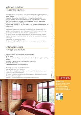 /©:BlindcraftNSW–WindowTreatmentNZ–ArchitenLandrell–B.Meudic/StudioMeudic–MichaelBanks–DimensionsDisplays2005
–ArshadShadidAbdullaPvtLtd–Thermec–ViguierSAd’architecture–Realco–Ates–M.Couderette–MermetS.A.S.
02/2013
www.sunscreen-mermet.comMERMET S.A.S.
58, chemin du Mont Maurin
38630 Veyrins - France
Tel: +33 (0) 474 336 615
Fax: +33 (0) 474 339 729
www.sunscreen-mermet.com
The fabric should always remain in its native outer packaging during storage,
and/or moving.
It is better to place the rolls of fabrics in individual cardboard tubes.
The rolls of fabric should be stored horizontally, but not piled up, in a place
where the temperature and level of humidity are as constant as possible.
The fabric should never be folded.
For long-term storage, it is not advisable to leave rolled or folded panels on top
of each other.
Das Gewebe muss immer in seiner Originalverpackung bleiben, wenn es
gelagert oder transportiert wird. Es empfiehlt sich, einzelne röhrenförmige
Kartons zu verwenden, um die Tuchrollen aufzubewahren.
Die Rollen sollten horizontal gelagert werden. Nicht übereinander stapeln!
Raumtemperatur und Luftfeuchtigkeit dürfen nur geringsten Schwankungen
unterliegen.
Das Gewebe auf keinem Fall falten.
Bei längerer Lagerung Tücher nicht übereinander stapeln und nicht falten.
> Storage conditions
> Lagerbedingungen
Remove dust with vacuum cleaner or compressed air.
Do not scrub.
Do not use solvents or any abrasive substance that might damage the coating
of fabric.
Clean with a sponge or soft brush dipped in soapy water.
Rinse with clear water.
Leave the blind down until completely dry.
Mit Staubsauger oder Druckluft entstauben.
Oberfläche nicht zu stark scheuern.
Weder Löse- noch Scheuermittel verwenden, damit die Beschichtung des
Gewebes nicht beschädigt werden.
Mit einem Schwamm oder einer weichen Bürste und Seifenwasser reinigen.
Mit klarem Wasser abspülen.
Gewebe in ausgerolltem Zustand vollständig trocknen lassen.
> Care instructions
> Pflege und Wartung
 