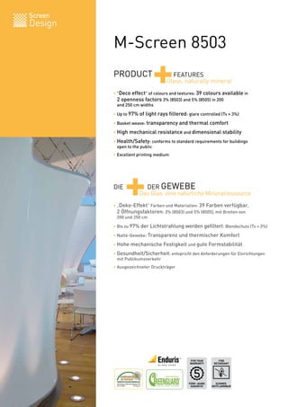 Screen
Design
M-Screen 8503
PRODUCT
+FEATURES
• "Deco effect" of colours and textures: 39 colours available in
2 openness factors 3% (8503) and 5% (8505) in 200
and 250 cm widths
• Up to 97% of light rays filtered: glare controlled (Tv = 3%)
• Basket weave: transparency and thermal comfort
• High mechanical resistance and dimensional stability
• Health/Safety: conforms to standard requirements for buildings
open to the public
• Excellent printing medium
• „Deko-Effekt“ Farben und Materialien: 39 Farben verfügbar,
2 Öffnungsfaktoren: 3% (8503) und 5% (8505), mit Breiten von
200 und 250 cm
• Bis zu 97% der Lichtstrahlung werden gefiltert: Blendschutz (Tv = 3%)
• Natté-Gewebe: Transparenz und thermischer Komfort
• Hohe mechanische Festigkeit und gute Formstabilität
• Gesundheit/Sicherheit: entspricht den Anforderungen für Einrichtungen
mit Publikumsverkehr
• Ausgezeichneter Druckträger
Glass, naturally mineral
SCHWER
ENTFLAMMBAR
FIRE
RETARDANT
BV 0062
IMO
FÜNF-JAHRE
GARANTIE
FIVE YEAR
WARRANTY
DIE
+DER GEWEBE
Das Glas: eine natürliche Mineralressource
 