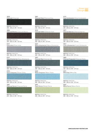www.sunscreen-mermet.com
Screen
Design
3030
Charcoal / Charcoal
3006
Charcoal Bronze / Charcoal Bronze
0121
Grey Lotus / Grau Lotus
0141
Grey Ultramarine / Grau Ultramarine
0703
Pearl Turquoise / Perlen Türkis
3081
Charcoal Parrot / Charcoal Parrot
WIDTHS / BREITEN:
200 - 250 cm / 89 - 127 mm
WIDTHS / BREITEN:
200 - 250 cm / 89 - 127 mm
WIDTHS / BREITEN:
200 - 250 cm / 89 - 127 mm
WIDTHS / BREITEN:
200 - 250 cm / 89 - 127 mm
WIDTHS / BREITEN:
200 - 250 cm / 89 - 127 mm
WIDTHS / BREITEN:
200 - 250 cm / 89 - 127 mm
3001
Charcoal Grey / Charcoal Grau
3010
Charcoal Sable / Charcoal Sand
0241
White Ultramarine / Weiss Ultramarine
3091
Charcoal Sky / Charcoal Sky
0203
White Turquoise / Weiss Türkis
0781
Pearl Parrot / Perlen Parrot
WIDTHS / BREITEN:
200 - 250 cm / 89 - 127 mm
WIDTHS / BREITEN:
200 - 250 cm / 89 - 127 mm
WIDTHS / BREITEN:
200 - 250 cm / 89 - 127 mm
WIDTHS / BREITEN:
200 - 250 cm / 89 - 127 mm
WIDTHS / BREITEN:
200 - 250 cm / 89 - 127 mm
WIDTHS / BREITEN:
200 - 250 cm / 89 - 127 mm
0151
Grey Huntergreen / Grau Huntergreen
3071
Charcoal Apricot / Charcoal Apricot
2041
Linen Ultramarine / Linen Ultramarine
3003
Charcoal Turquoise / Charcoal Türkis
0291
White Sky / Weiss Sky
0281
White Parrot / Weiss Parrot
WIDTHS / BREITEN:
200 - 250 cm / 89 - 127 mm
WIDTHS / BREITEN:
200 - 250 cm / 89 - 127 mm
WIDTHS / BREITEN:
200 - 250 cm / 89 - 127 mm
WIDTHS / BREITEN:
200 - 250 cm / 89 - 127 mm
WIDTHS / BREITEN:
200 - 250 cm / 89 - 127 mm
WIDTHS / BREITEN:
200 - 250 cm / 89 - 127 mm
 