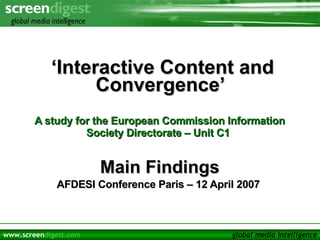 ‘ Interactive Content and Convergence’  A study for the European Commission Information Society Directorate – Unit C1   Main Findings AFDESI Conference Paris – 12 April 2007  