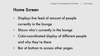 Home Screen
Design for Smartphones and iPads | Kat Arenas
• Displays live feed of amount of people
currently in the lounge
• Shows who’s currently in the lounge
• Color-coordinated display of different people
and why they’re there
• Bar at bottom to access other pages
 