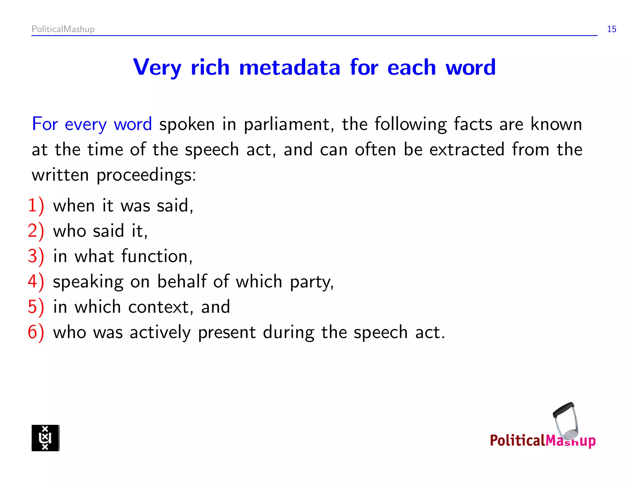 PoliticalMashup                                                      15



                  Very rich metadata for each word

For every word spoken in parliament, the following facts are known
at the time of the speech act, and can often be extracted from the
written proceedings:
1)   when it was said,
2)   who said it,
3)   in what function,
4)   speaking on behalf of which party,
5)   in which context, and
6)   who was actively present during the speech act.
 