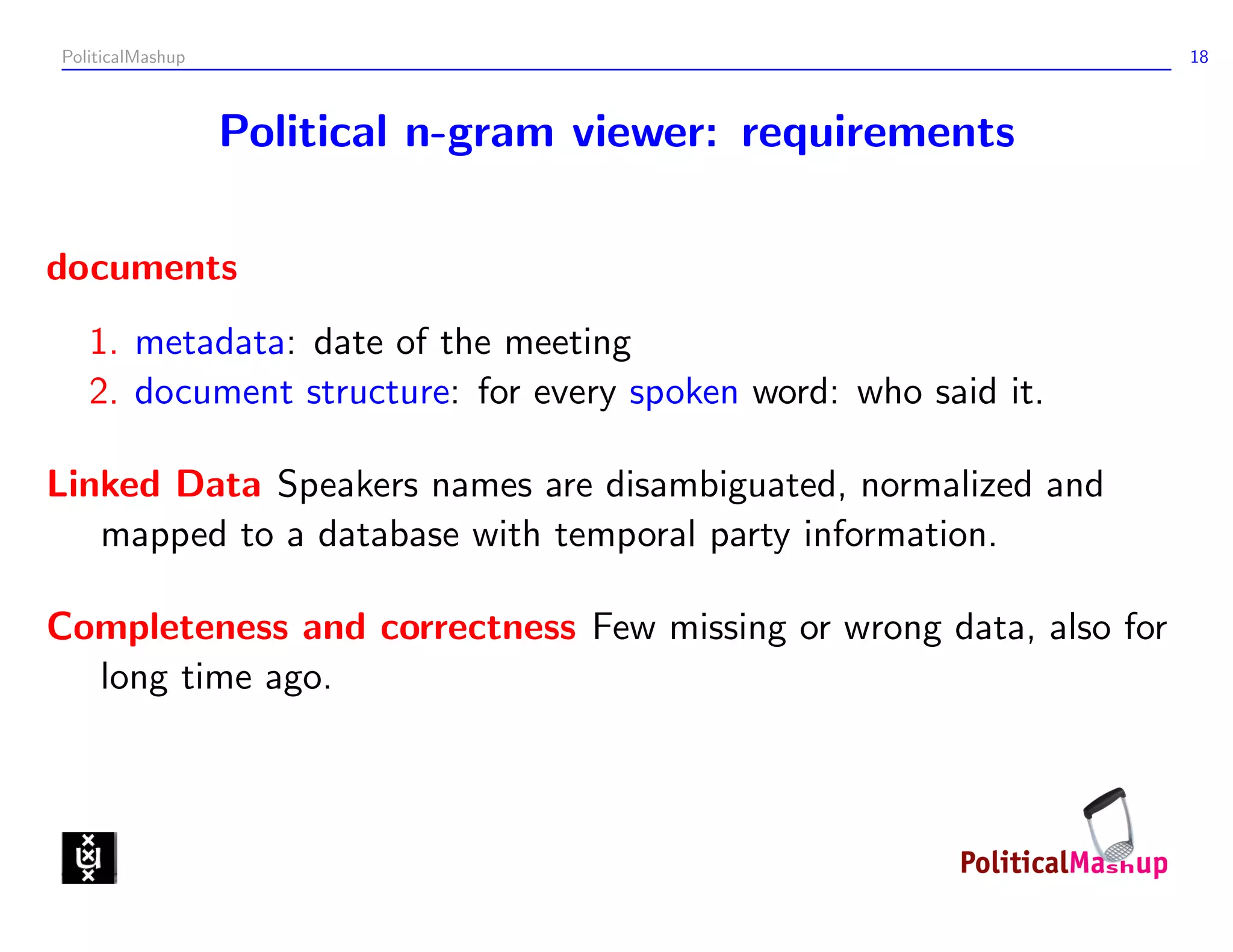 PoliticalMashup                                                    18



                  Political n-gram viewer: requirements

documents
   1. metadata: date of the meeting
   2. document structure: for every spoken word: who said it.

Linked Data Speakers names are disambiguated, normalized and
   mapped to a database with temporal party information.

Completeness and correctness Few missing or wrong data, also for
  long time ago.
 