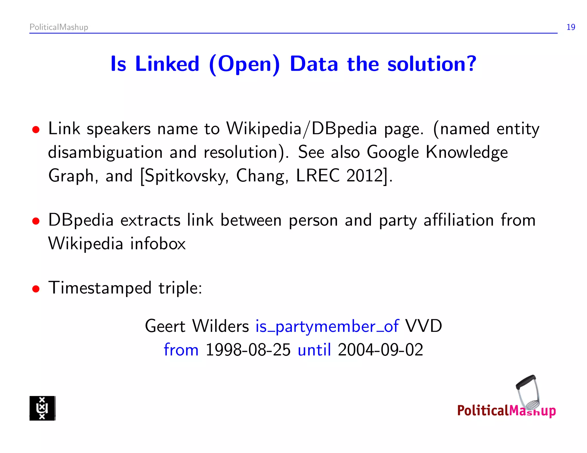 PoliticalMashup                                                   19



                  Is Linked (Open) Data the solution?

• Link speakers name to Wikipedia/DBpedia page. (named entity
  disambiguation and resolution). See also Google Knowledge
  Graph, and [Spitkovsky, Chang, LREC 2012].

• DBpedia extracts link between person and party aﬃliation from
  Wikipedia infobox

• Timestamped triple:

                     Geert Wilders is partymember of VVD
                       from 1998-08-25 until 2004-09-02
 