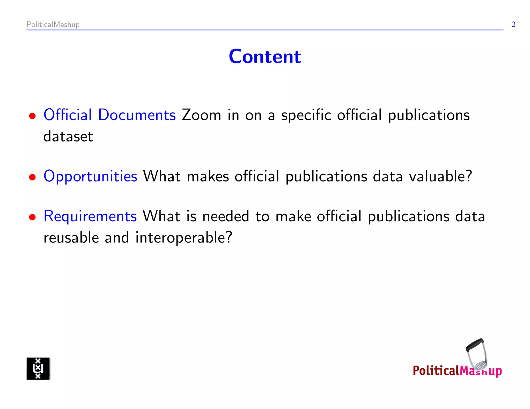 PoliticalMashup                                                  2



                           Content

• Oﬃcial Documents Zoom in on a speciﬁc oﬃcial publications
  dataset

• Opportunities What makes oﬃcial publications data valuable?

• Requirements What is needed to make oﬃcial publications data
  reusable and interoperable?
 