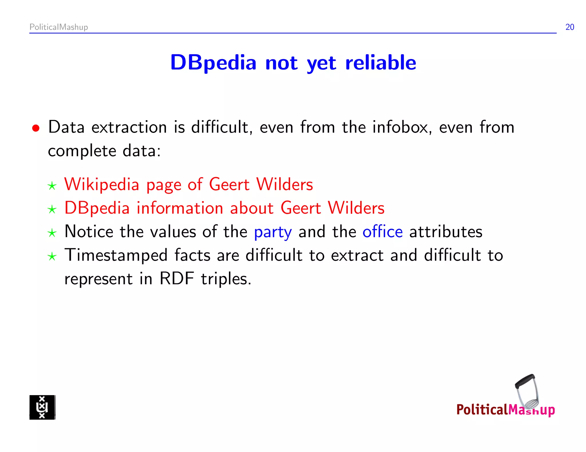 PoliticalMashup                                                   20



                     DBpedia not yet reliable

• Data extraction is diﬃcult, even from the infobox, even from
  complete data:
        Wikipedia page of Geert Wilders
        DBpedia information about Geert Wilders
        Notice the values of the party and the oﬃce attributes
        Timestamped facts are diﬃcult to extract and diﬃcult to
        represent in RDF triples.
 