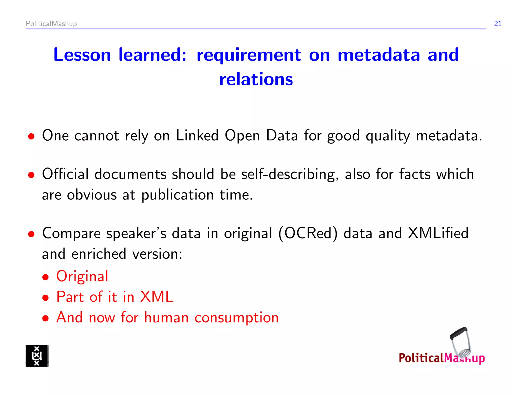 PoliticalMashup                                                      21



       Lesson learned: requirement on metadata and
                          relations

• One cannot rely on Linked Open Data for good quality metadata.

• Oﬃcial documents should be self-describing, also for facts which
  are obvious at publication time.

• Compare speaker’s data in original (OCRed) data and XMLiﬁed
  and enriched version:
  • Original
  • Part of it in XML
  • And now for human consumption
 