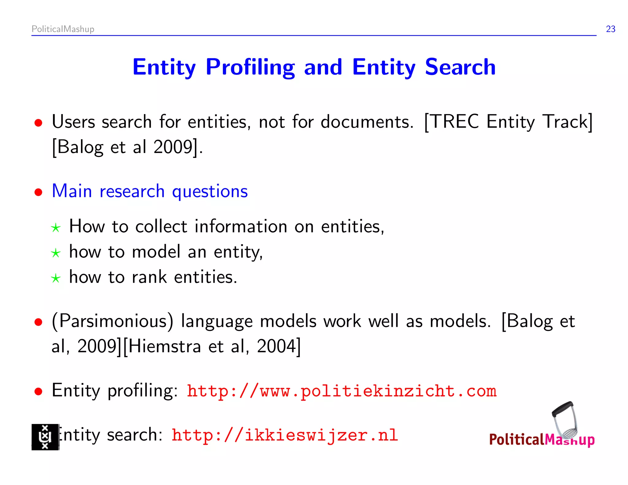 PoliticalMashup                                                       23



                  Entity Proﬁling and Entity Search

• Users search for entities, not for documents. [TREC Entity Track]
  [Balog et al 2009].

• Main research questions
        How to collect information on entities,
        how to model an entity,
        how to rank entities.

• (Parsimonious) language models work well as models. [Balog et
  al, 2009][Hiemstra et al, 2004]

• Entity proﬁling: http://www.politiekinzicht.com

• Entity search: http://ikkieswijzer.nl
 