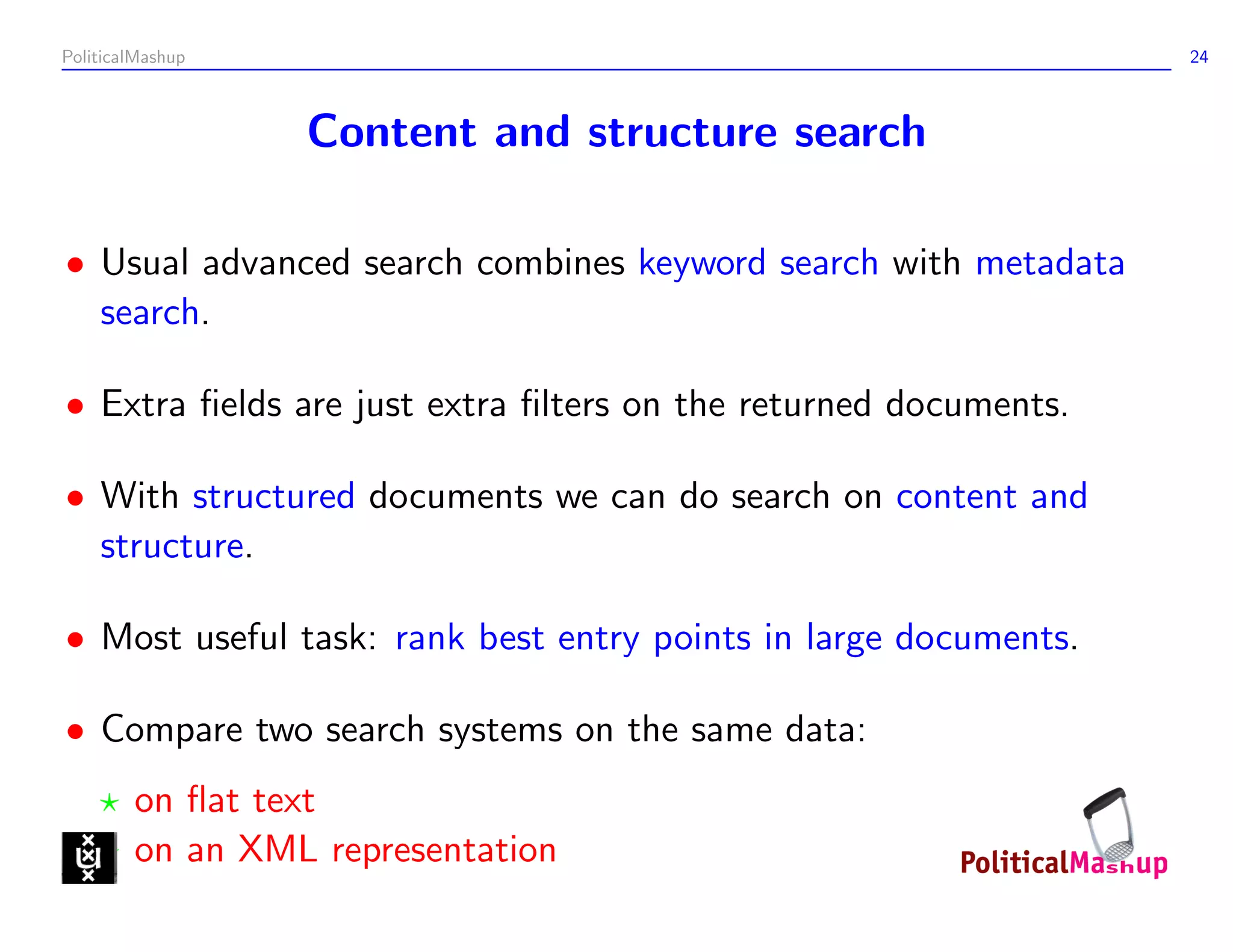 PoliticalMashup                                                  24



                  Content and structure search

• Usual advanced search combines keyword search with metadata
  search.

• Extra ﬁelds are just extra ﬁlters on the returned documents.

• With structured documents we can do search on content and
  structure.

• Most useful task: rank best entry points in large documents.

• Compare two search systems on the same data:
        on ﬂat text
        on an XML representation
 