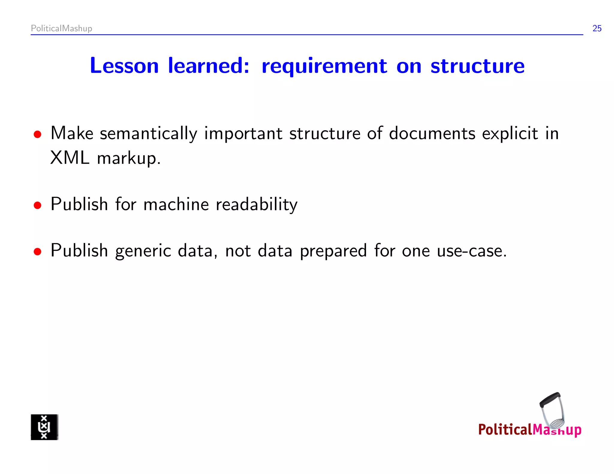 PoliticalMashup                                                    25



              Lesson learned: requirement on structure

• Make semantically important structure of documents explicit in
  XML markup.

• Publish for machine readability

• Publish generic data, not data prepared for one use-case.
 
