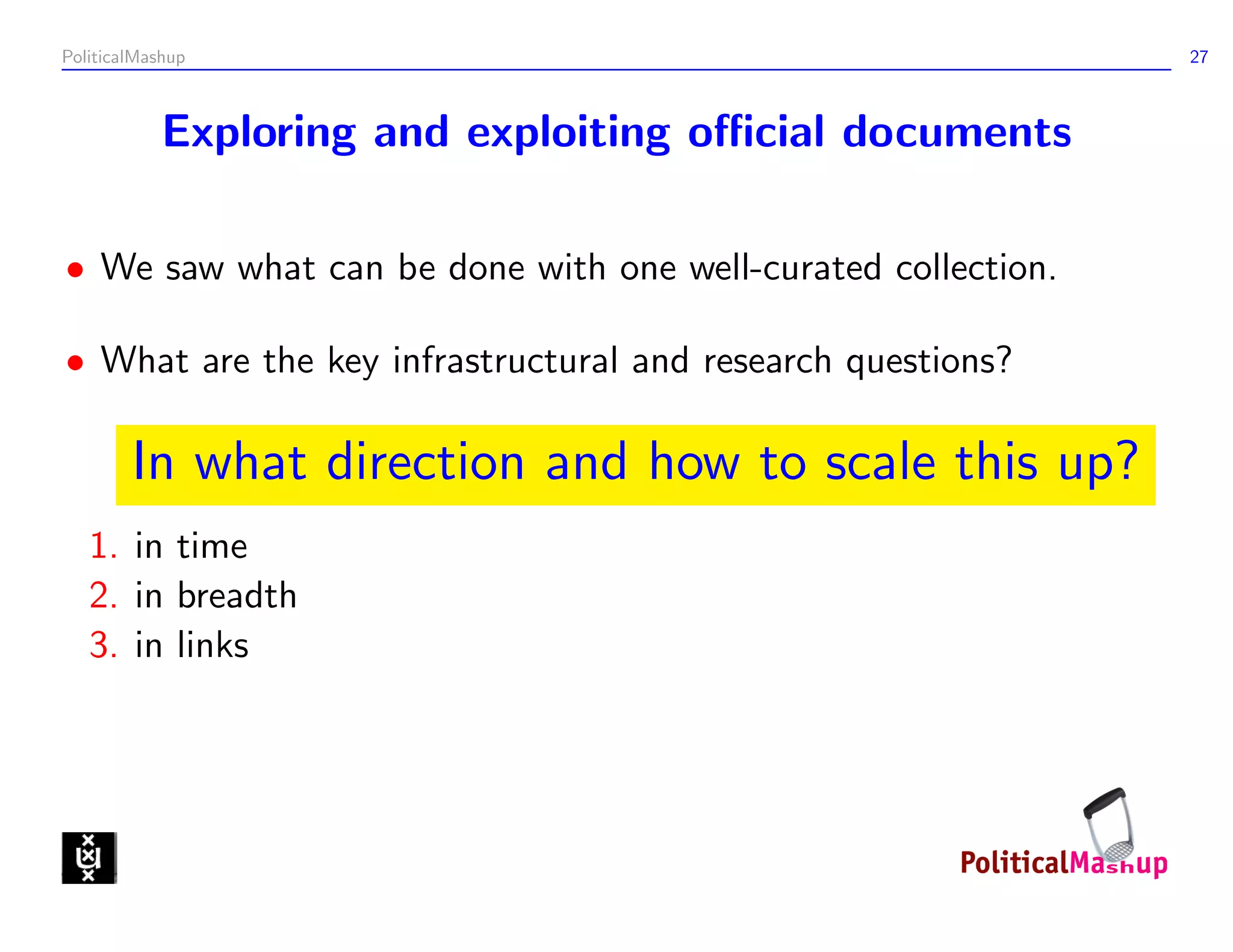 PoliticalMashup                                               27



            Exploring and exploiting oﬃcial documents

• We saw what can be done with one well-curated collection.

• What are the key infrastructural and research questions?

        In what direction and how to scale this up?
   1. in time
   2. in breadth
   3. in links
 