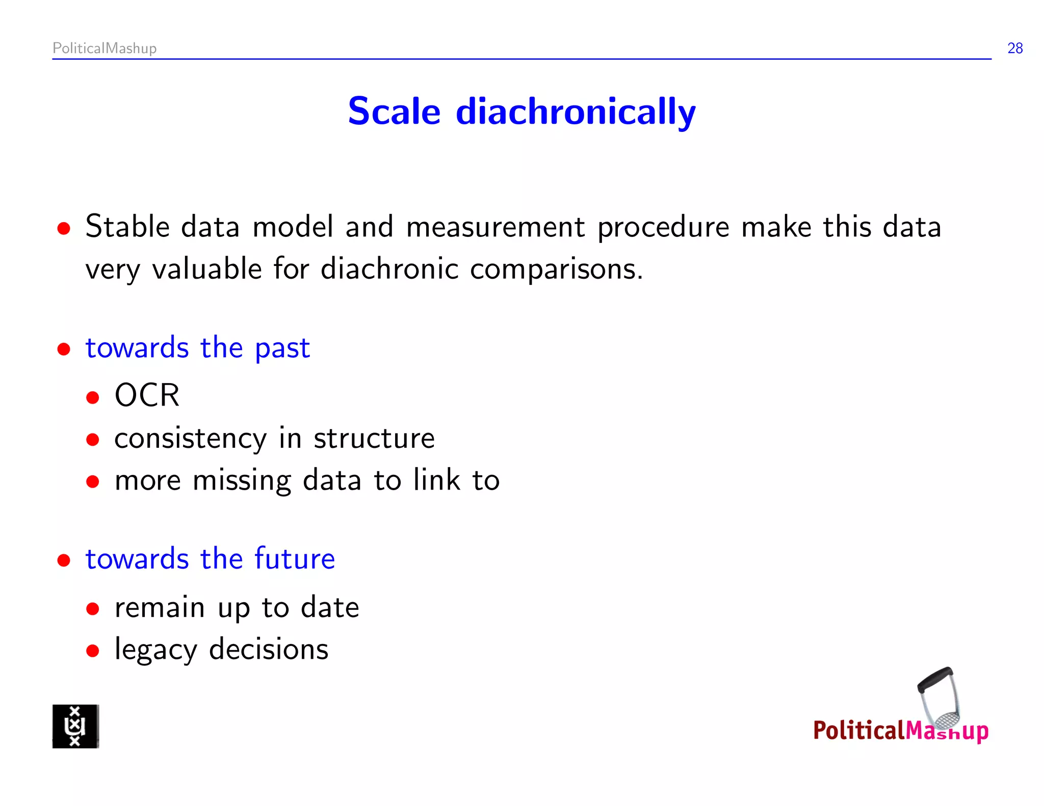 PoliticalMashup                                                28



                    Scale diachronically

• Stable data model and measurement procedure make this data
  very valuable for diachronic comparisons.

• towards the past
  • OCR
  • consistency in structure
  • more missing data to link to

• towards the future
  • remain up to date
  • legacy decisions
 