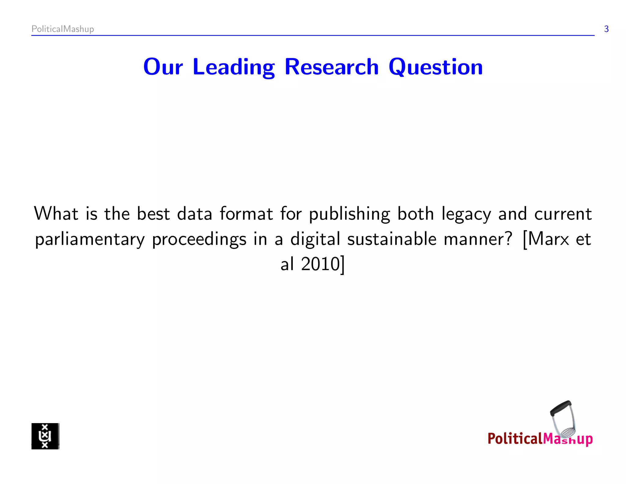 PoliticalMashup                                                       3



                  Our Leading Research Question




What is the best data format for publishing both legacy and current
parliamentary proceedings in a digital sustainable manner? [Marx et
                              al 2010]
 