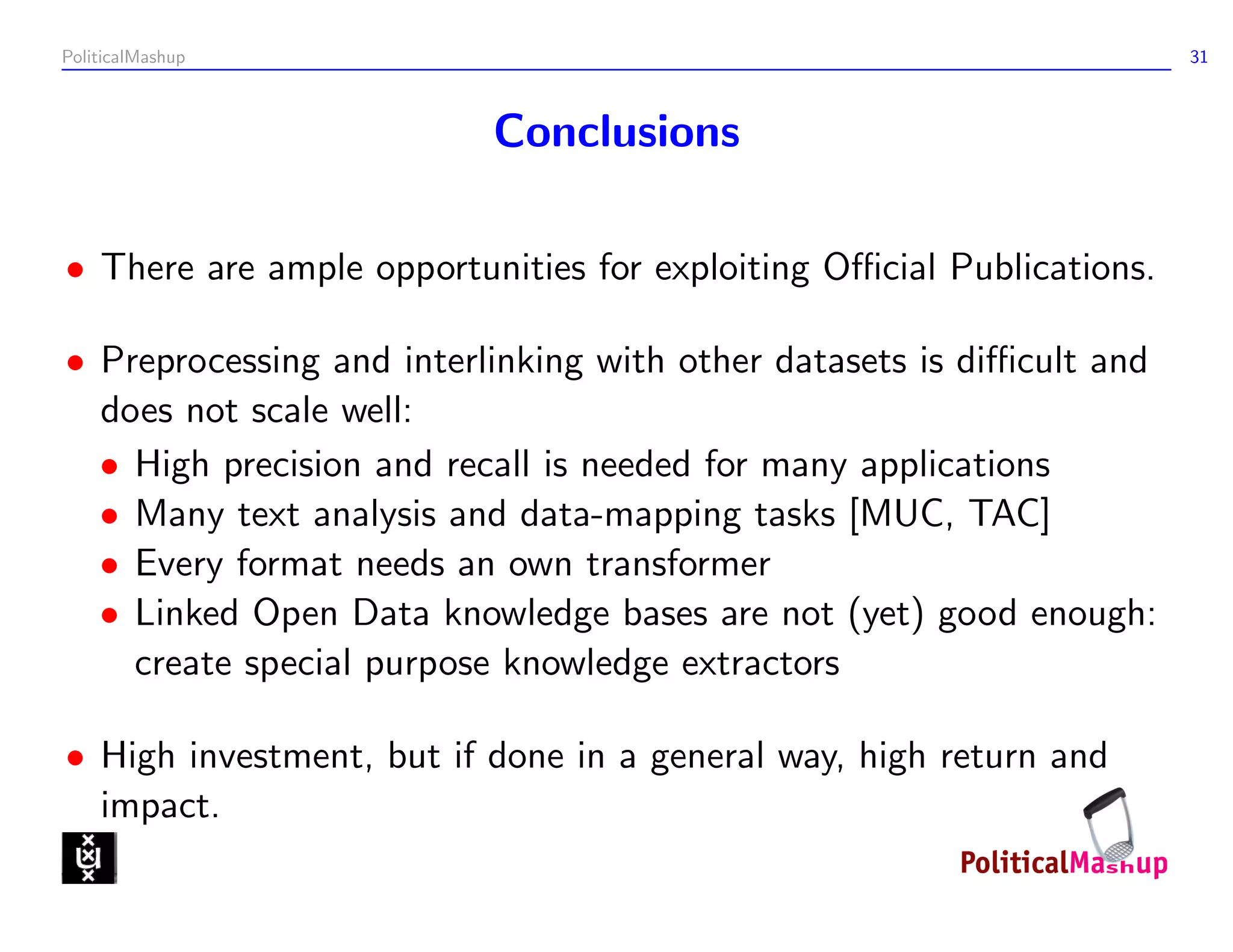 PoliticalMashup                                                       31



                          Conclusions

• There are ample opportunities for exploiting Oﬃcial Publications.

• Preprocessing and interlinking with other datasets is diﬃcult and
  does not scale well:
  • High precision and recall is needed for many applications
  • Many text analysis and data-mapping tasks [MUC, TAC]
  • Every format needs an own transformer
  • Linked Open Data knowledge bases are not (yet) good enough:
    create special purpose knowledge extractors

• High investment, but if done in a general way, high return and
  impact.
 