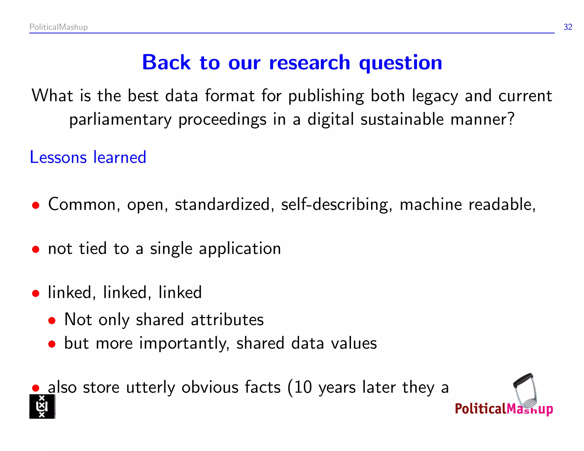 PoliticalMashup                                                       32



                  Back to our research question
What is the best data format for publishing both legacy and current
   parliamentary proceedings in a digital sustainable manner?

Lessons learned

• Common, open, standardized, self-describing, machine readable,

• not tied to a single application

• linked, linked, linked
  • Not only shared attributes
  • but more importantly, shared data values

• also store utterly obvious facts (10 years later they aren’t)
 
