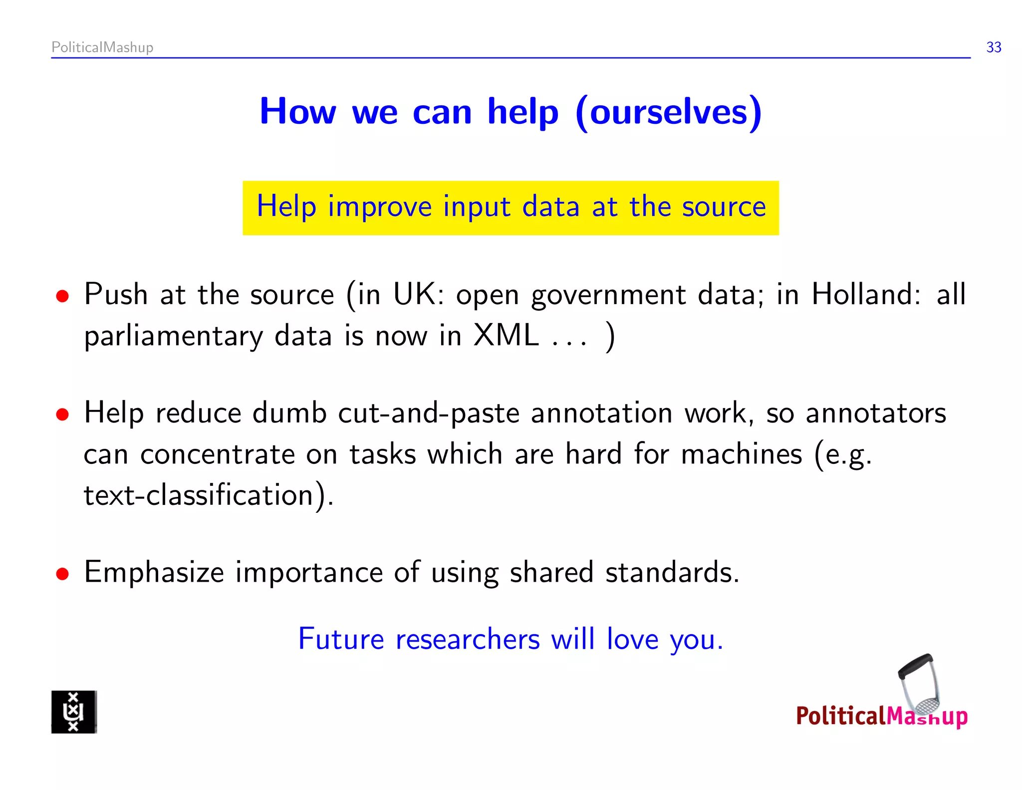 PoliticalMashup                                                      33



                  How we can help (ourselves)

                  Help improve input data at the source

• Push at the source (in UK: open government data; in Holland: all
  parliamentary data is now in XML . . . )

• Help reduce dumb cut-and-paste annotation work, so annotators
  can concentrate on tasks which are hard for machines (e.g.
  text-classiﬁcation).

• Emphasize importance of using shared standards.

                     Future researchers will love you.
 