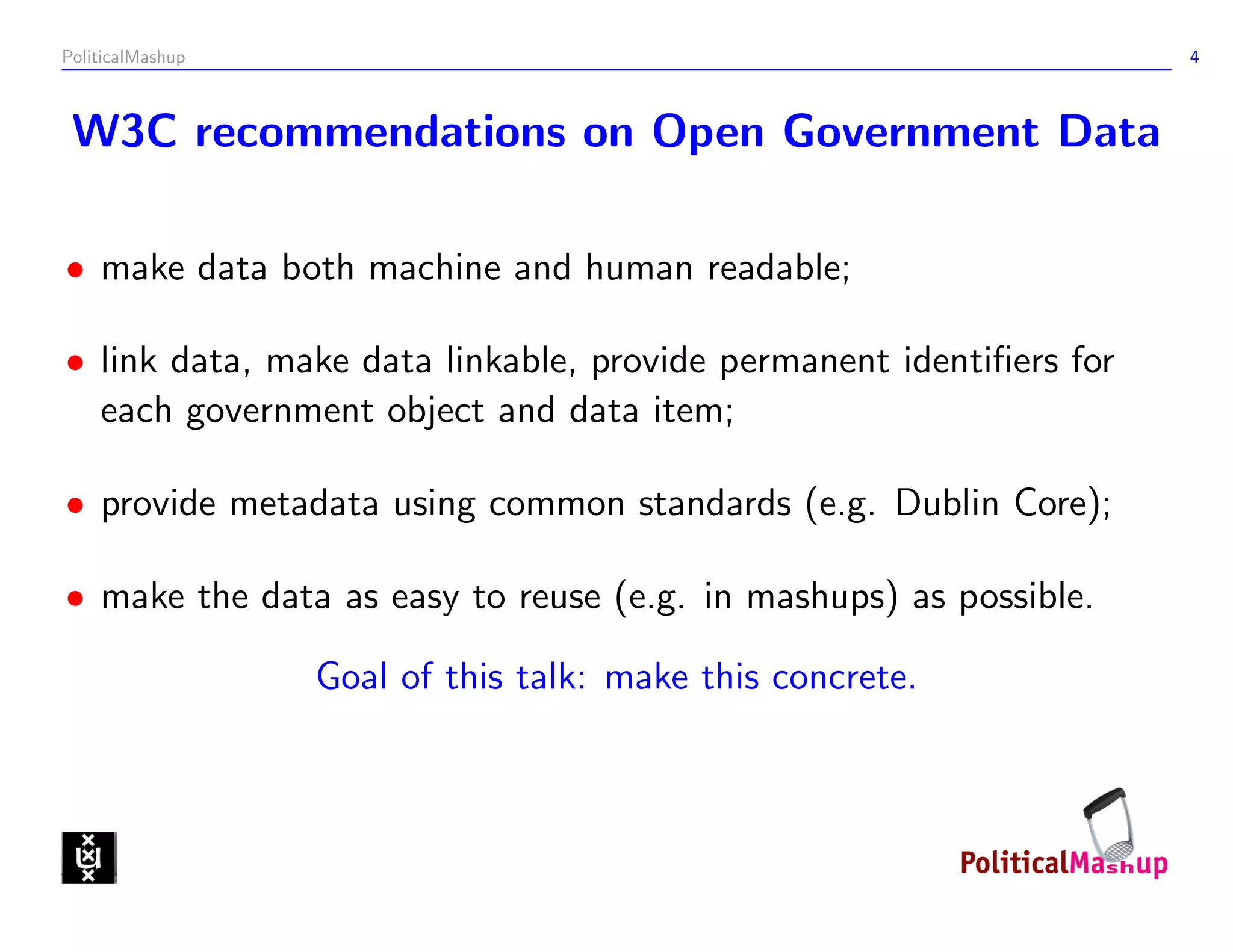 PoliticalMashup                                                     4



 W3C recommendations on Open Government Data

• make data both machine and human readable;

• link data, make data linkable, provide permanent identiﬁers for
  each government object and data item;

• provide metadata using common standards (e.g. Dublin Core);

• make the data as easy to reuse (e.g. in mashups) as possible.

                  Goal of this talk: make this concrete.
 