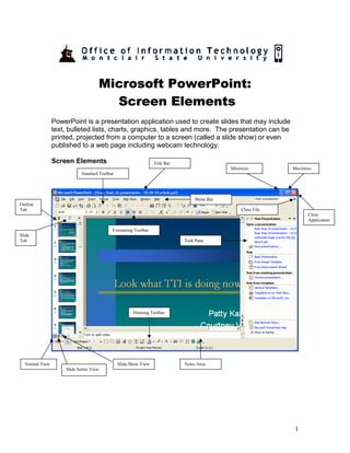 Microsoft PowerPoint:
                                      Screen Elements
                PowerPoint is a presentation application used to create slides that may include
                text, bulleted lists, charts, graphics, tables and more. The presentation can be
                printed, projected from a computer to a screen (called a slide show) or even
                published to a web page including webcam technology.

                Screen Elements                                  Title Bar
                                                                                            Minimize         Maximize
                            Standard Toolbar




                                                                                 Menu Bar
Outline
Tab                                                                                             Close File
                                                                                                                   Close
                                                                                                                   Application

                                           Formatting Toolbar
Slide
Tab                                                                          Task Pane




                                                      Drawing Toolbar




  Normal View                                  Slide Show View               Notes Area
                    Slide Sorter View




                                                                                                              1
 