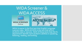 WIDAScreener &
WIDAACCESS
WIDA Screener is the first test that English Language
Learners take. WIDA ACCESS is the test that all ELL
students take in January. Both of these tests help the EL
department identify each student’s abilities in speaking,
listening, reading, and writing.
 