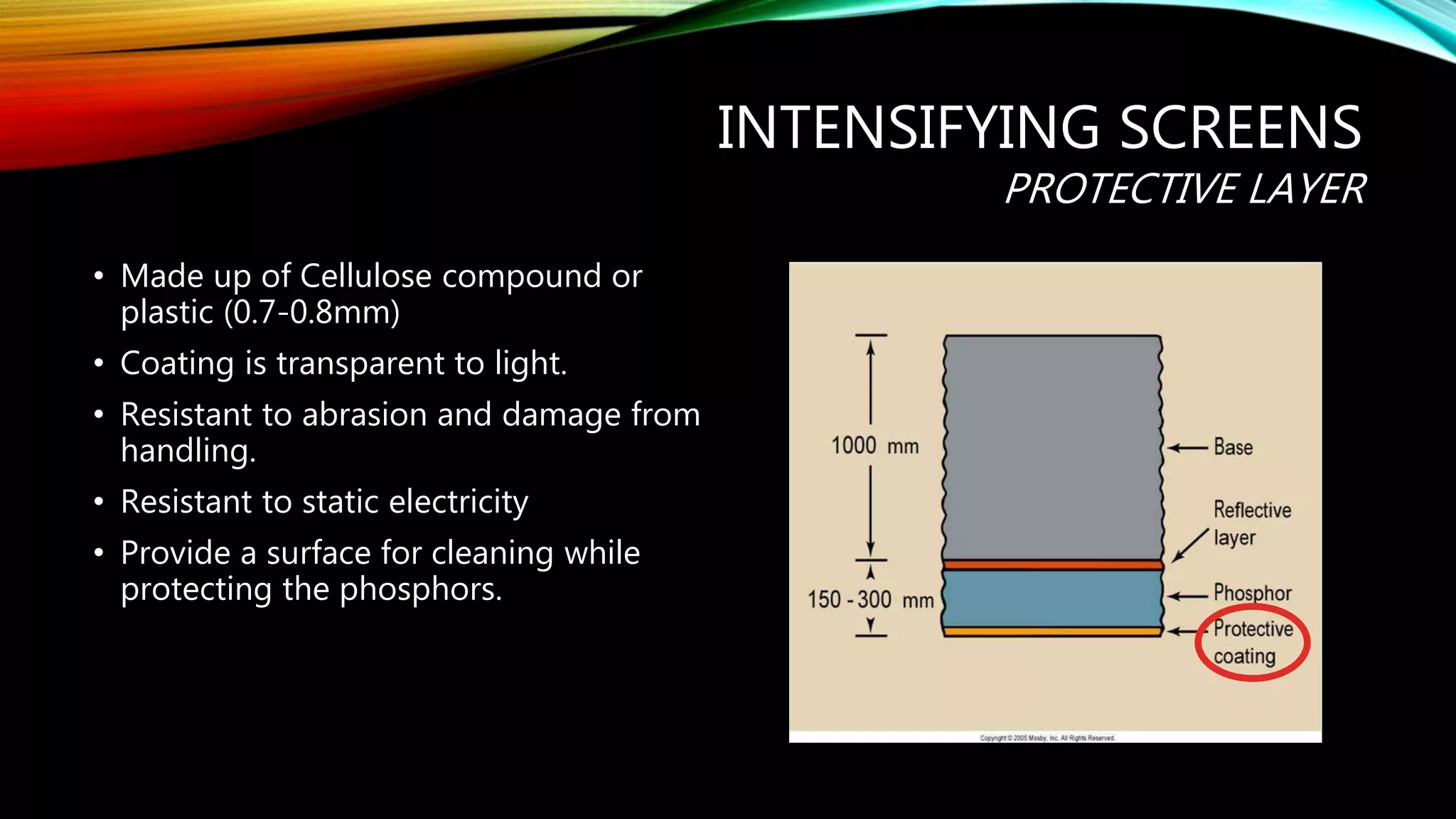 INTENSIFYING SCREENS
PROTECTIVE LAYER
• Made up of Cellulose compound or
plastic (0.7-0.8mm)
• Coating is transparent to light.
• Resistant to abrasion and damage from
handling.
• Resistant to static electricity
• Provide a surface for cleaning while
protecting the phosphors.
 