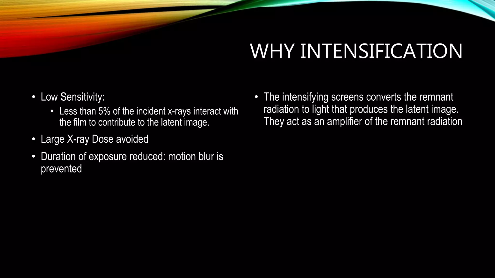 WHY INTENSIFICATION
• Low Sensitivity:
• Less than 5% of the incident x-rays interact with
the film to contribute to the latent image.
• Large X-ray Dose avoided
• Duration of exposure reduced: motion blur is
prevented
• The intensifying screens converts the remnant
radiation to light that produces the latent image.
They act as an amplifier of the remnant radiation
 