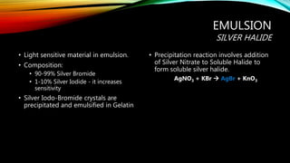 EMULSION
SILVER HALIDE
• Light sensitive material in emulsion.
• Composition:
• 90-99% Silver Bromide
• 1-10% Silver Iodide - it increases
sensitivity
• Silver Iodo-Bromide crystals are
precipitated and emulsified in Gelatin
• Precipitation reaction involves addition
of Silver Nitrate to Soluble Halide to
form soluble silver halide.
AgNO3 + KBr  AgBr + KnO3
 