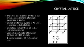 CRYSTAL LATTICE
• The Silver Iodo-Bromide crystals in the
emulsion is in the form of crystals
suspended in gelatin.
• Crystals are formed by Ions of Ag+, Br-,
I- arranged in Cubic Lattice.
• Crystal size will vary from 1.0 to 1.5
microns in diameter.
• Each cubic centimeter of Emulsion
contains 6.3 x 109 crystals.
• 1 grain averages 1 - 10 million silver
ions
 