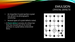 EMULSION
CRYSTAL DEFECTS
• An Imperfect Crystal (perfect crystal
has almost no photographic
sensitivity).
• Several types of crystal defects noted.
• A Point defect consists of a Silver Ion
that has moved out of its normal
position in crystal lattice (Interstitial
Ions).
 