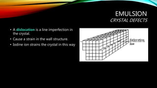 EMULSION
CRYSTAL DEFECTS
• A dislocation is a line imperfection in
the crystal.
• Cause a strain in the wall structure.
• Iodine ion strains the crystal in this way
 