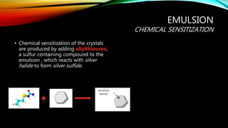 EMULSION
CHEMICAL SENSITIZATION
• Chemical sensitization of the crystals
are produced by adding allylthiourea,
a sulfur containing compound to the
emulsion , which reacts with silver
halide to form silver sulfide.
 