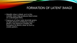 FORMATION OF LATENT IMAGE
• Metallic silver is black, so it is this
metallic silver that produces black areas
on a developed films.
• Exposure of silver-iodo-bromide grains
to light photons emitted by screen /
direct x-ray exposure initiates the
formation of atomic silver to form a
visible pattern.
 