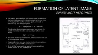 FORMATION OF LATENT IMAGE
GURNEY MOTT HYPOTHESIS
• The energy absorbed from light photon gives an electron in
the bromine Ions enough energy to escape, which can move
in the crystal till it reaches sensitive speck, which acts as
Electron trap, and temporarily fixed.
Br- + light photon  Br + electron
• This Sensitive Speck is negatively charged and attracts the
mobile Interstitial Silver Ion and neutralizes to form Silver
Atoms.
Ag+ + e-  Ag
• This Silver atom traps next electron, attracts second Silver Ion
to form two Silver atoms.
• Negative Bromine Ions lose electron to form bromine Atoms
leaves the crystal and diffuses into Gelatin.
• If >6-10 Ag0 accumulate at speck, it becomes a latent
image center: ie, it is developable
 