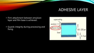 ADHESIVE LAYER
• Firm attachment between emulsion
layer and film base is achieved .
• Guards integrity during processing and
fixing.
 