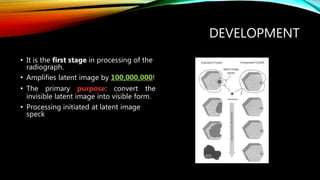 DEVELOPMENT
• It is the first stage in processing of the
radiograph.
• Amplifies latent image by 100,000,000!
• The primary purpose: convert the
invisible latent image into visible form.
• Processing initiated at latent image
speck
 
